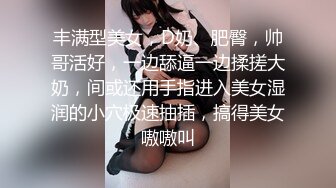 丰满型美女，D奶、肥臀，帅哥活好，一边舔逼一边揉搓大奶，间或还用手指进入美女湿润的小穴极速抽插，搞得美女嗷嗷叫