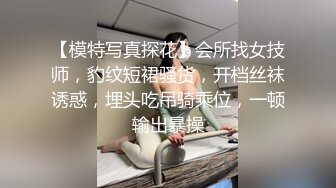 【模特写真探花】会所找女技师，豹纹短裙骚货，开档丝袜诱惑，埋头吃吊骑乘位，一顿输出暴操