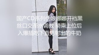 国产CD系列伪娘娜娜开裆黑丝口交圣水调教 骑乘上位后入爆插吃下直男射出的牛奶