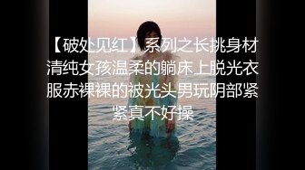 【破处见红】系列之长挑身材清纯女孩温柔的躺床上脱光衣服赤裸裸的被光头男玩阴部紧紧真不好操