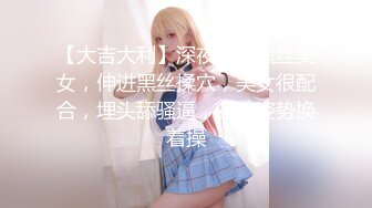 【大吉大利】深夜来个黑丝美女，伸进黑丝揉穴，美女很配合，埋头舔骚逼，各种姿势换着操