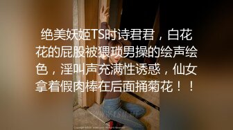 绝美妖姬TS时诗君君，白花花的屁股被猥琐男操的绘声绘色，淫叫声充满性诱惑，仙女拿着假肉棒在后面捅菊花！！