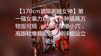 【170cm顶级美腿女神】第一骚女暴力自慰，各种道具万物皆可插，大茄子撑爆小穴，高跟鞋爆插菊花，棒球棍站立骑坐