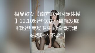 极品欲女【南方联合国际体模】12.10粉丝送花小逼就发麻 和粉丝商场卫生间偷情打炮 站炮后入不敢叫