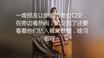 一堆损友让新娘给老公口交，在旁边看热闹，口交完了还要看着他们钻入被窝做爱，啥习俗呀~