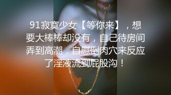 91寂寞少女【等你来】，想要大棒棒却没有，自己待房间弄到高潮，自慰倒肉穴来反应了淫液流到屁股沟！