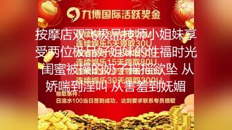 按摩店双飞极品技师小姐妹享受两位极品好姐妹的性福时光 闺蜜被操的奶子摇摇欲坠 从娇喘到淫叫 从害羞到妩媚