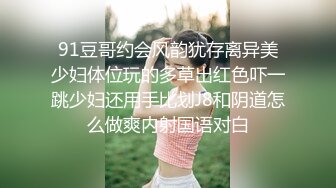 91豆哥约会风韵犹存离异美少妇体位玩的多草出红色吓一跳少妇还用手比划J8和阴道怎么做爽内射国语对白