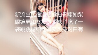 新流出民宿酒店偷拍骨瘦如柴眼镜男和女友做爱妹子吃了一袋跳跳糖给他口交热身对白有趣