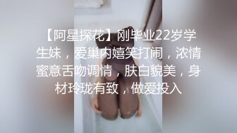 【阿星探花】刚毕业22岁学生妹，爱巢内嬉笑打闹，浓情蜜意舌吻调情，肤白貌美，身材玲珑有致，做爱投入