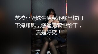 艺校小骚妹生活费不够出校门下海赚钱，骚逼无套也给干，真是好爽！