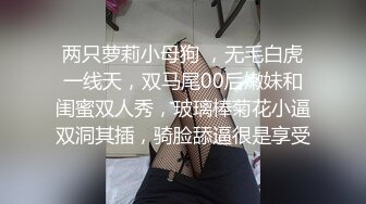 两只萝莉小母狗 ，无毛白虎一线天，双马尾00后嫩妹和闺蜜双人秀，玻璃棒菊花小逼双洞其插，骑脸舔逼很是享受