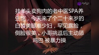 挂羊头卖狗肉的老中医SPA养生馆，今天来了个二十来岁的白皙美腿准少妇，罕见露脸，侧脸很美，小哥挑逗后主动舔鸡巴 被暴力操