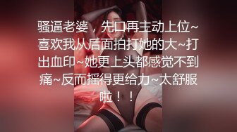 骚逼老婆，先口再主动上位~喜欢我从后面拍打她的大~打出血印~她更上头都感觉不到痛~反而摇得更给力~太舒服啦！！