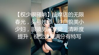 【权少很骚呐】按摩店的无限春光，头号技师，肤白貌美小少妇，眼镜男来享受，清晰度提升，视觉效果满分有特写