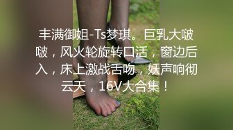 丰满御姐-Ts梦琪。巨乳大啵啵，风火轮旋转口活，窗边后入，床上激战舌吻，妖声响彻云天，16V大合集！