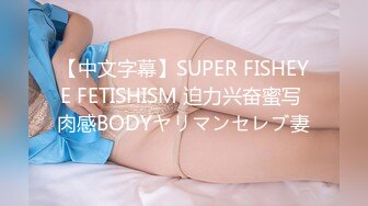 【中文字幕】SUPER FISHEYE FETISHISM 迫力兴奋蜜写 肉感BODYヤリマンセレブ妻