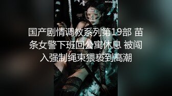 国产剧情调教系列第19部 苗条女警下班回公寓休息 被闯入强制绳束猥亵到高潮