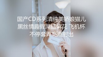 国产CD系列清纯美娇娘猫儿黑丝情趣假屌插菊花 飞机杯不停套弄高潮射出