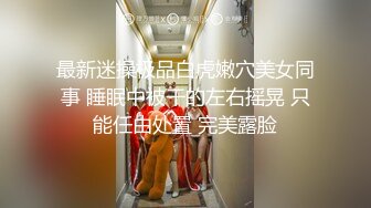 最新迷操极品白虎嫩穴美女同事 睡眠中被干的左右摇晃 只能任由处置 完美露脸