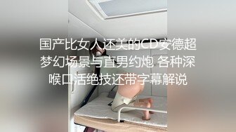 国产比女人还美的CD安德超梦幻场景与直男约炮 各种深喉口活绝技还带字幕解说