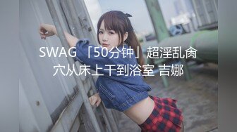 SWAG 「50分钟」超淫乱肏穴从床上干到浴室 吉娜