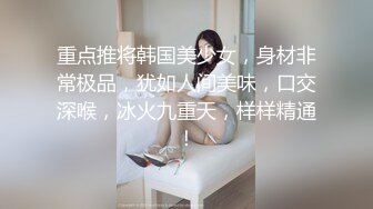 重点推将韩国美少女，身材非常极品，犹如人间美味，口交深喉，冰火九重天，样样精通！