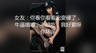 女友：你看你看看它变硬了，牛逼嘻嘻，不想吃，我好累呀你坏淫