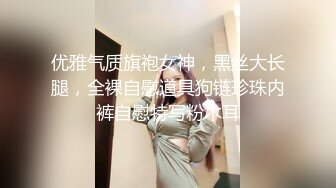 优雅气质旗袍女神，黑丝大长腿，全裸自慰道具狗链珍珠内裤自慰特写粉木耳