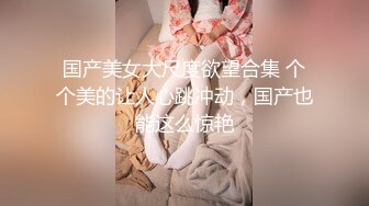 国产美女大尺度欲望合集 个个美的让人心跳冲动，国产也能这么惊艳