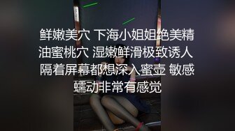 鲜嫩美穴 下海小姐姐绝美精油蜜桃穴 湿嫩鲜滑极致诱人 隔着屏幕都想深入蜜壶 敏感蠕动非常有感觉