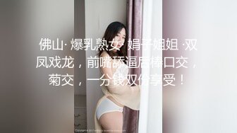 佛山· 爆乳熟女· 娟子姐姐 ·双凤戏龙，前嘴舔逼后棒口交，菊交，一分钱双份享受！