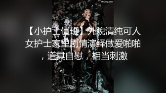 【小护士值班】外貌清纯可人女护士家里剧情演绎做爱啪啪，道具自慰，相当刺激