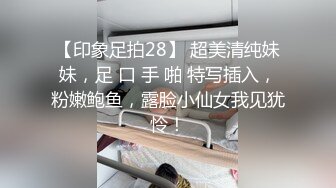 【印象足拍28】 超美清纯妹妹，足 口 手 啪 特写插入，粉嫩鲍鱼，露脸小仙女我见犹怜！