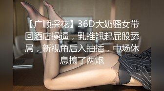 【广顺探花】36D大奶骚女带回酒店操逼，乳推翘起屁股舔屌，新视角后入抽插，中场休息搞了两炮