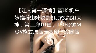 【江南第一深情】蓝JK 机车妹推荐嫩妹收割机顶级约炮大神，第二弹10套，150分钟MOV格式原版无水印，珍藏版 (2)