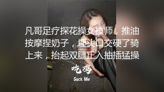 凡哥足疗探花操女技师，推油按摩捏奶子，埋头口交硬了骑上来，抬起双腿正入抽插猛操