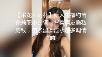 【采花丶阿朴】新人主播约苗条兼职小白领，背着男友赚私房钱，苗条温柔淫水超多调情啪啪