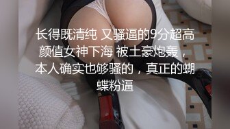 长得既清纯 又骚逼的9分超高颜值女神下海 被土豪炮轰，本人确实也够骚的，真正的蝴蝶粉逼