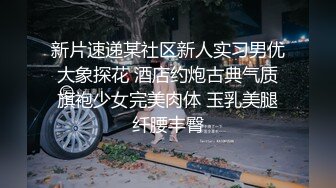 新片速递某社区新人实习男优大象探花 酒店约炮古典气质旗袍少女完美肉体 玉乳美腿纤腰丰臀