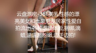 云盘泄密-36F美乳性感的漂亮美女和土豪男友居家性爱自拍流出,各种虐操体验,捆绑,滴蜡,逼逼超粉嫩,边干边拍!