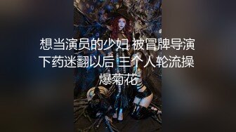 想当演员的少妇 被冒牌导演下药迷翻以后 三个人轮流操 爆菊花