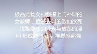 极品尤物女神强撩上门补课的女教师，插进去叫的欲仙欲死，优雅端庄的外表与放荡的淫叫 形成剧烈反差 视觉感超强