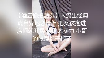 【酒店偷拍甄选】未流出经典虎台异地恋情侣 把女孩抱进房间就开操 操的太卖力 小哥的眼镜都干掉了