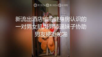 新流出酒店偷拍健身房认识的一对男女肌肉男舔逼妹子协助男友硬挺啪啪