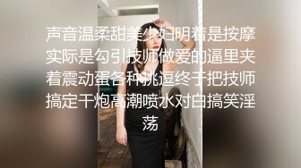 声音温柔甜美少妇明着是按摩实际是勾引技师做爱的逼里夹着震动蛋各种挑逗终于把技师搞定干炮高潮喷水对白搞笑淫荡