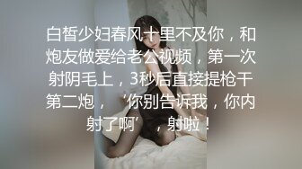 白皙少妇春风十里不及你，和炮友做爱给老公视频，第一次射阴毛上，3秒后直接提枪干第二炮，‘你别告诉我，你内射了啊’，射啦！