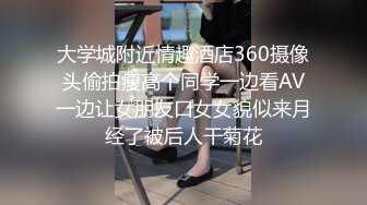 大学城附近情趣酒店360摄像头偷拍瘦高个同学一边看AV一边让女朋友口女女貌似来月经了被后人干菊花