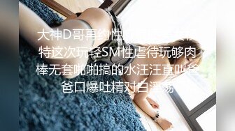 大神D哥再约性感气质美女模特这次玩轻SM性虐待玩够肉棒无套啪啪搞的水汪汪直叫爸爸口爆吐精对白淫荡