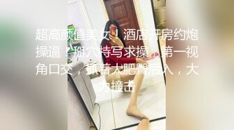 超高颜值美女！酒店开房约炮操逼！掰穴特写求操，第一视角口交，抓着大肥臀后入，大力撞击